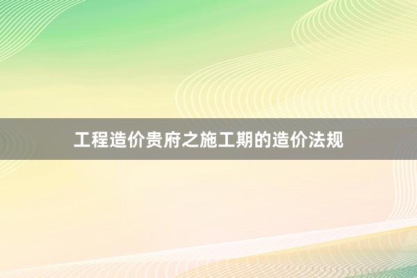 工程造价贵府之施工期的造价法规