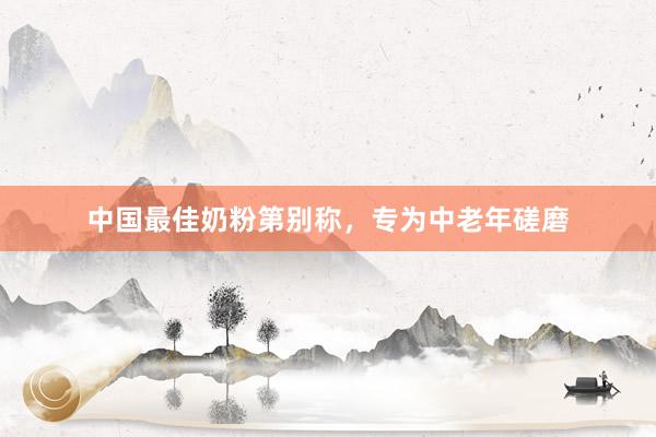 中国最佳奶粉第别称，专为中老年磋磨