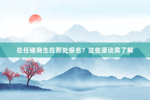 在任磋商生在那处报名？这些渠谈需了解
